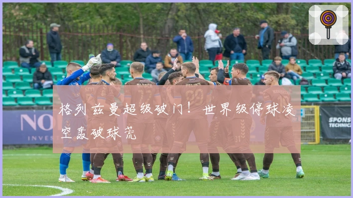 格列兹曼超级破门！世界级停球凌空轰破球荒