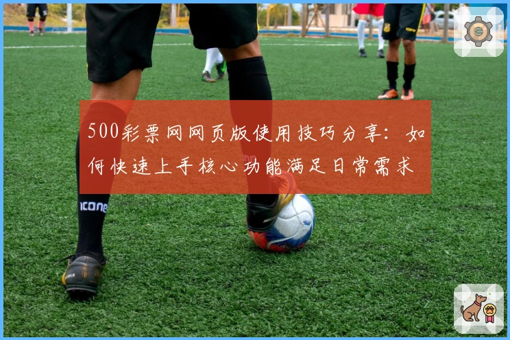 500彩票网网页版使用技巧分享：如何快速上手核心功能满足日常需求