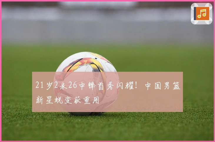 21岁2米26中锋首秀闪耀！中国男篮新星蜕变获重用