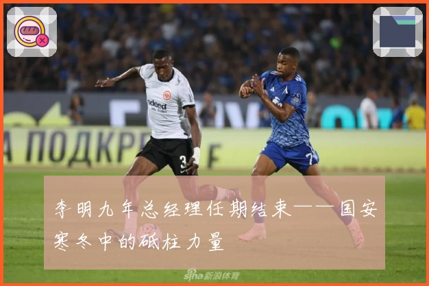 李明九年总经理任期结束——国安寒冬中的砥柱力量