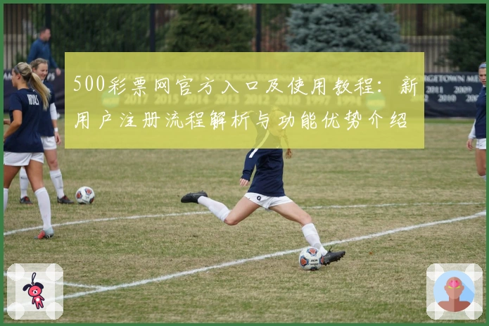 500彩票网官方入口及使用教程：新用户注册流程解析与功能优势介绍