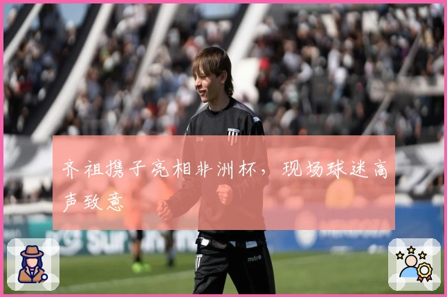 齐祖携子亮相非洲杯，现场球迷高声致意