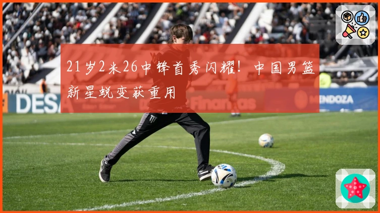 21岁2米26中锋首秀闪耀！中国男篮新星蜕变获重用