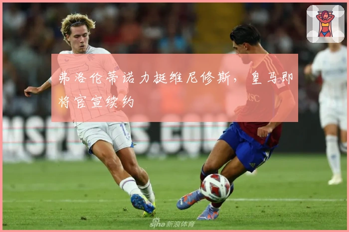 弗洛伦蒂诺力挺维尼修斯，皇马即将官宣续约