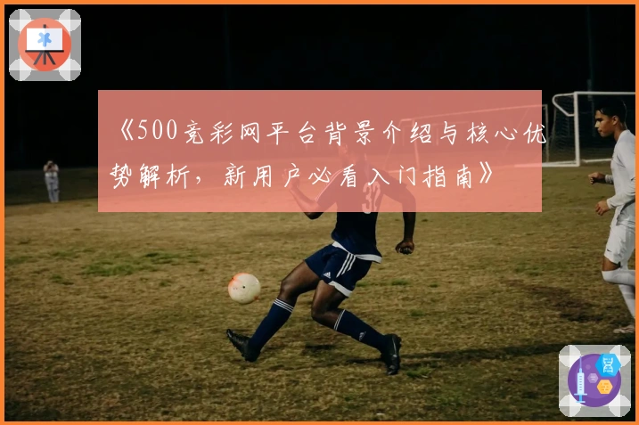 《500竞彩网平台背景介绍与核心优势解析，新用户必看入门指南》