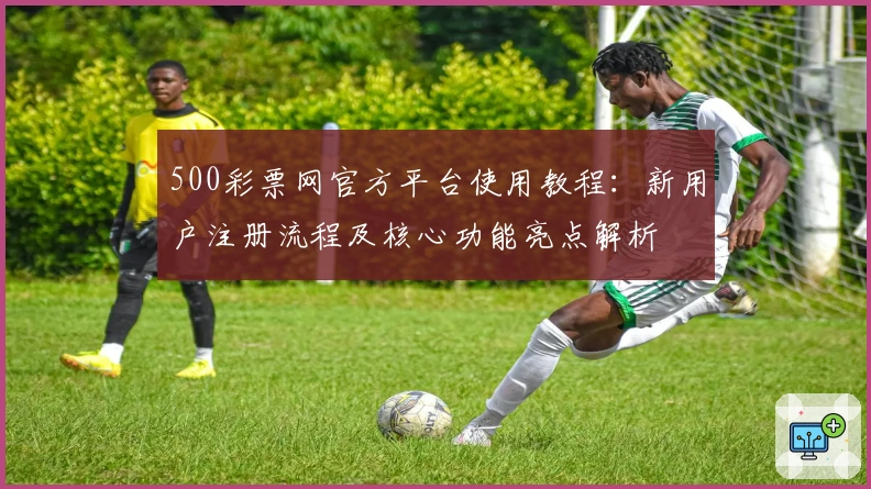 500彩票网官方平台使用教程：新用户注册流程及核心功能亮点解析