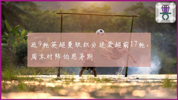 近9轮英超曼联积分逆袭超前17轮，周末对阵伯恩茅斯