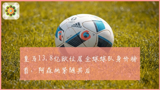 皇马13.8亿欧位居全球球队身价榜首，阿森纳紧随其后