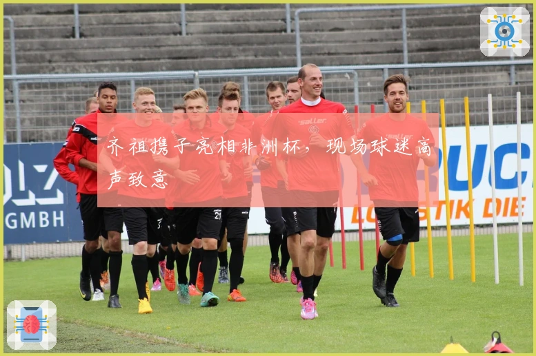 齐祖携子亮相非洲杯，现场球迷高声致意